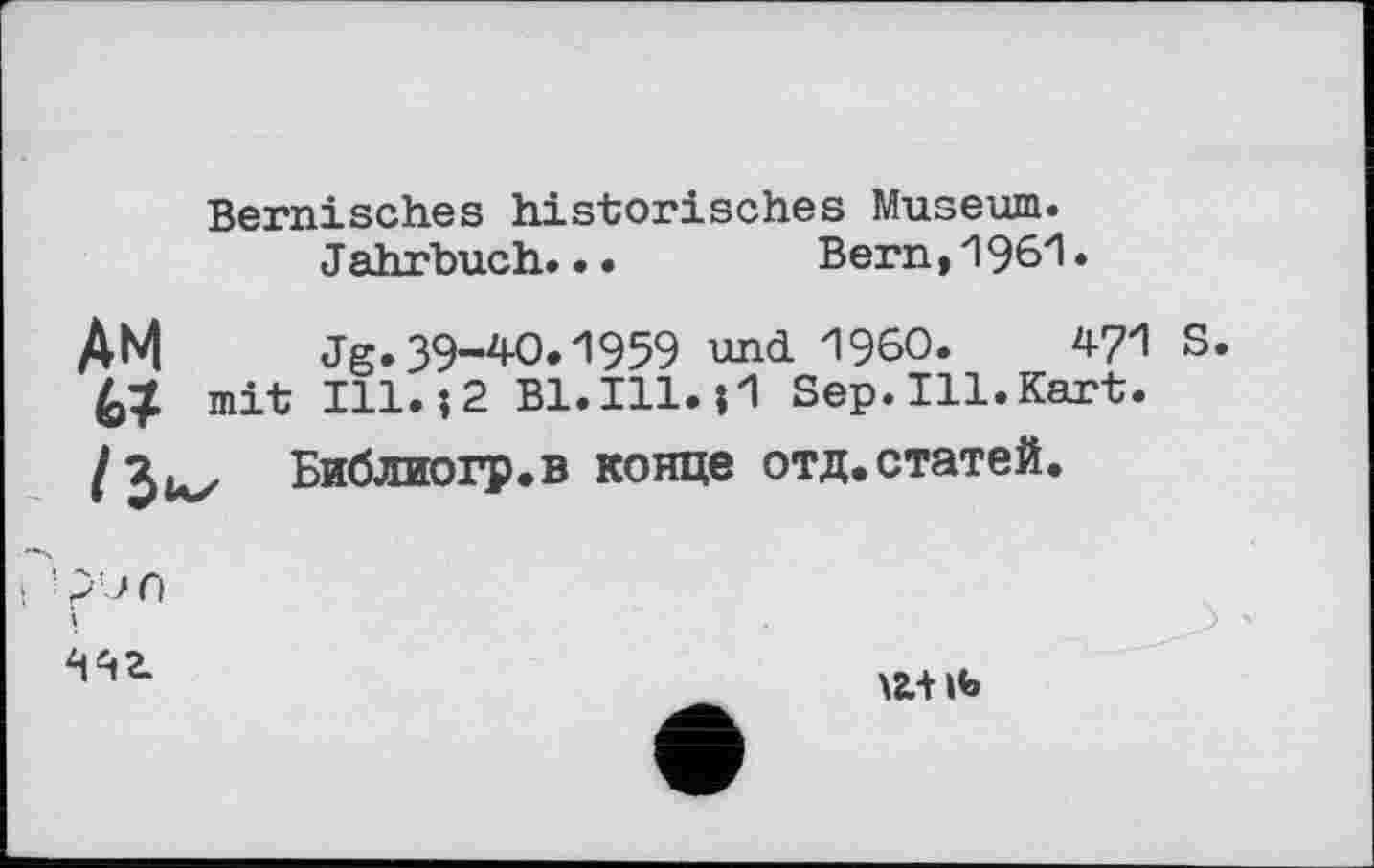 ﻿Bernisches historisches Museum.
Jahrbuch..•	Bern,'196'1•
AM Jg.39-40.1959 und I960.	471
mit Ill.?2 Bl.Ill.?1 Sep.Ill.Kart.
Библиогр.в конце отд.статей.
/juz